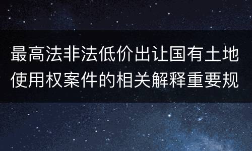 最高法非法低价出让国有土地使用权案件的相关解释重要规定包括什么