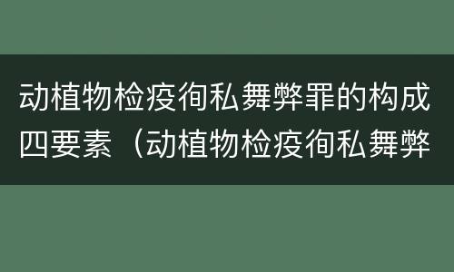 动植物检疫徇私舞弊罪的构成四要素（动植物检疫徇私舞弊案）