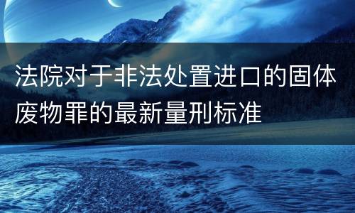 法院对于非法处置进口的固体废物罪的最新量刑标准