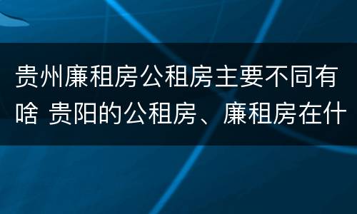 贵州廉租房公租房主要不同有啥 贵阳的公租房、廉租房在什么地方?