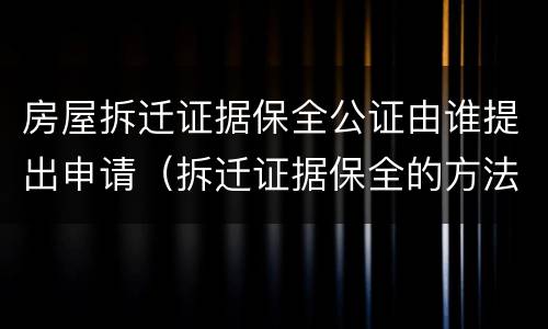 房屋拆迁证据保全公证由谁提出申请（拆迁证据保全的方法）