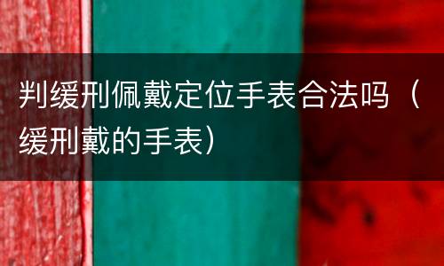 判缓刑佩戴定位手表合法吗（缓刑戴的手表）