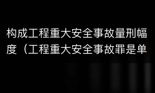 构成工程重大安全事故量刑幅度（工程重大安全事故罪是单位犯罪吗）