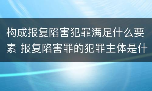 构成报复陷害犯罪满足什么要素 报复陷害罪的犯罪主体是什么