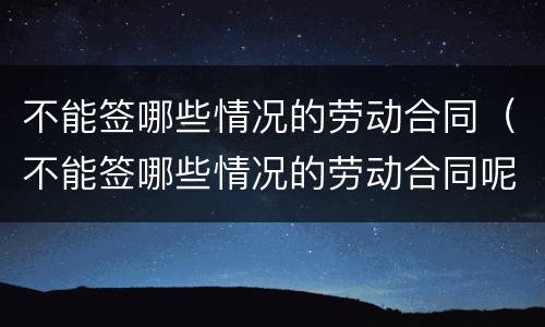 不能签哪些情况的劳动合同（不能签哪些情况的劳动合同呢）