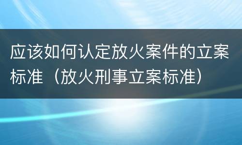 应该如何认定放火案件的立案标准（放火刑事立案标准）