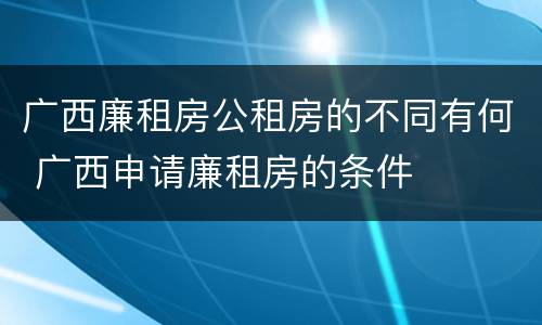 广西廉租房公租房的不同有何 广西申请廉租房的条件