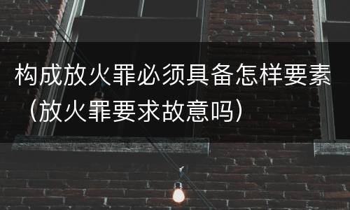 构成放火罪必须具备怎样要素（放火罪要求故意吗）