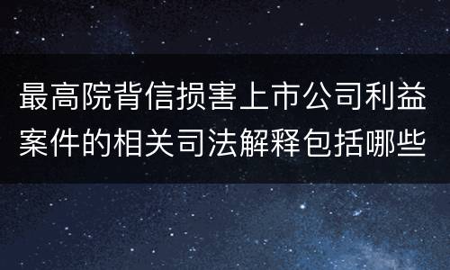 最高院背信损害上市公司利益案件的相关司法解释包括哪些重要内容