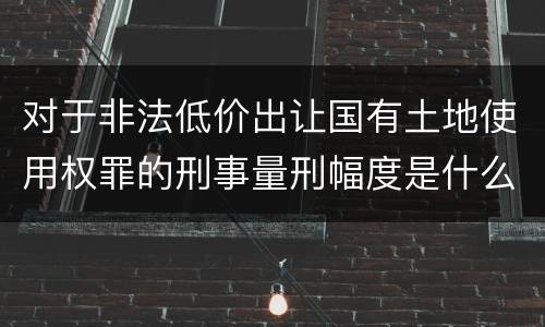 对于非法低价出让国有土地使用权罪的刑事量刑幅度是什么