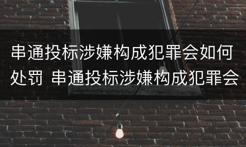 串通投标涉嫌构成犯罪会如何处罚 串通投标涉嫌构成犯罪会如何处罚呢