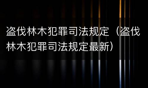 盗伐林木犯罪司法规定（盗伐林木犯罪司法规定最新）