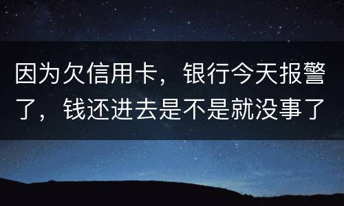 因为欠信用卡，银行今天报警了，钱还进去是不是就没事了