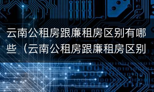 云南公租房跟廉租房区别有哪些（云南公租房跟廉租房区别有哪些城市）