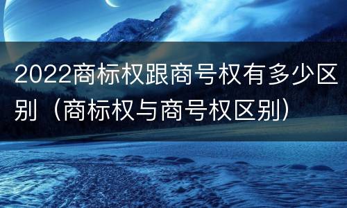 2022商标权跟商号权有多少区别（商标权与商号权区别）