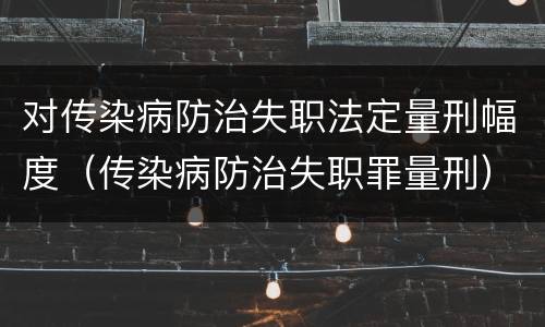 对传染病防治失职法定量刑幅度（传染病防治失职罪量刑）