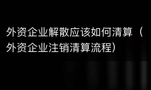 外资企业解散应该如何清算（外资企业注销清算流程）