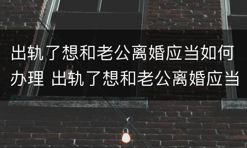 出轨了想和老公离婚应当如何办理 出轨了想和老公离婚应当如何办理离婚手续