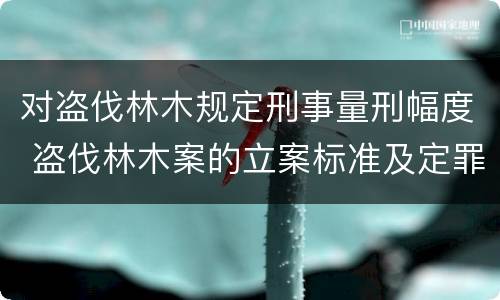 对盗伐林木规定刑事量刑幅度 盗伐林木案的立案标准及定罪与量刑