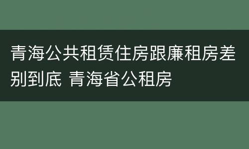 青海公共租赁住房跟廉租房差别到底 青海省公租房