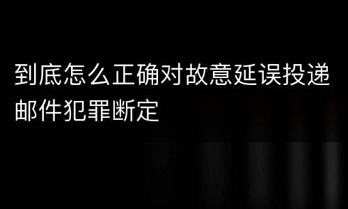 到底怎么正确对故意延误投递邮件犯罪断定