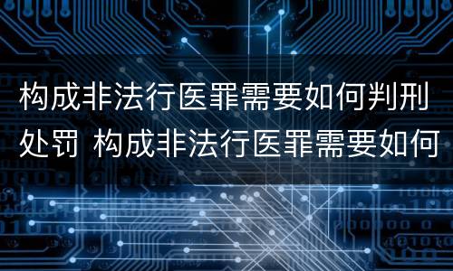 构成非法行医罪需要如何判刑处罚 构成非法行医罪需要如何判刑处罚决定