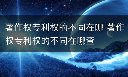 著作权专利权的不同在哪 著作权专利权的不同在哪查