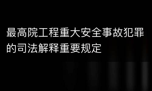 最高院工程重大安全事故犯罪的司法解释重要规定