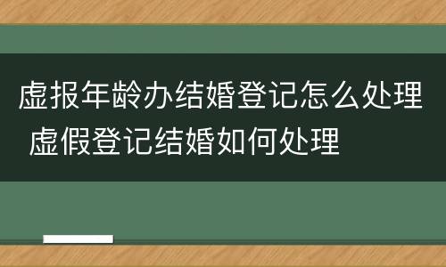 虚报年龄办结婚登记怎么处理 虚假登记结婚如何处理