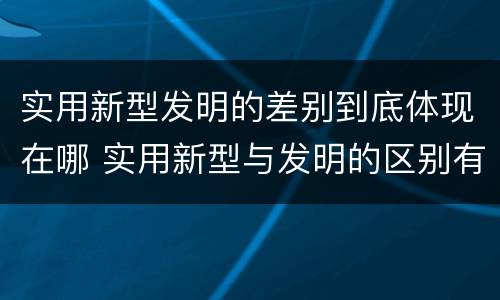 实用新型发明的差别到底体现在哪 实用新型与发明的区别有哪些