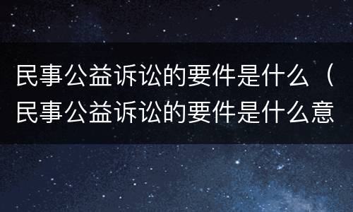 民事公益诉讼的要件是什么（民事公益诉讼的要件是什么意思）