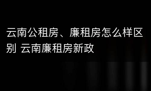 云南公租房、廉租房怎么样区别 云南廉租房新政