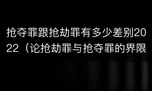 抢夺罪跟抢劫罪有多少差别2022（论抢劫罪与抢夺罪的界限）