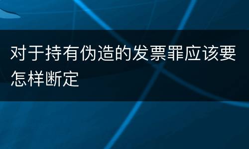 对于持有伪造的发票罪应该要怎样断定