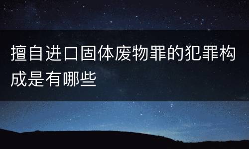 擅自进口固体废物罪的犯罪构成是有哪些