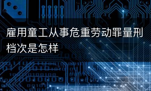 雇用童工从事危重劳动罪量刑档次是怎样