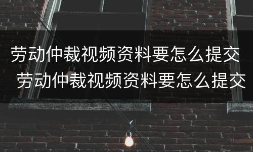 劳动仲裁视频资料要怎么提交 劳动仲裁视频资料要怎么提交才有效