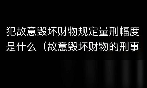 犯故意毁坏财物规定量刑幅度是什么（故意毁坏财物的刑事案件标准）