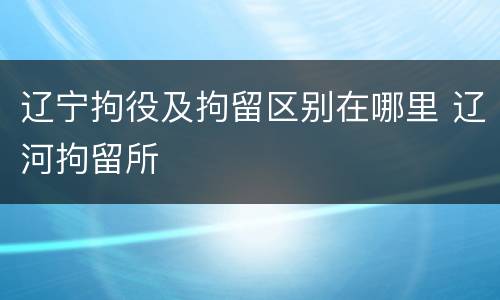 辽宁拘役及拘留区别在哪里 辽河拘留所