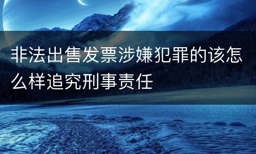 非法出售发票涉嫌犯罪的该怎么样追究刑事责任