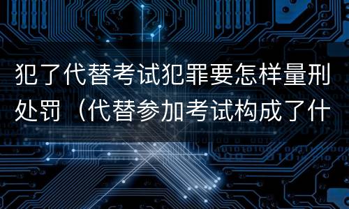 犯了代替考试犯罪要怎样量刑处罚（代替参加考试构成了什么犯罪）