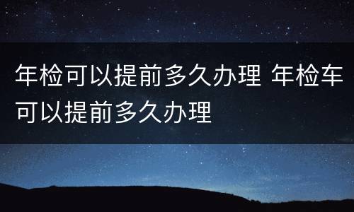 年检可以提前多久办理 年检车可以提前多久办理