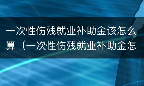 一次性伤残就业补助金该怎么算（一次性伤残就业补助金怎么算的）