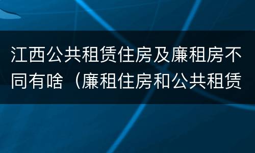 江西公共租赁住房及廉租房不同有啥（廉租住房和公共租赁住房的区别和联系）