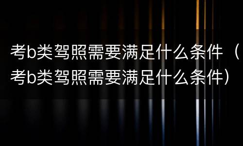 考b类驾照需要满足什么条件（考b类驾照需要满足什么条件）