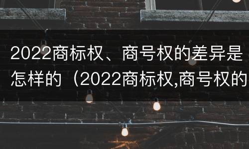 2022商标权、商号权的差异是怎样的（2022商标权,商号权的差异是怎样的呢）