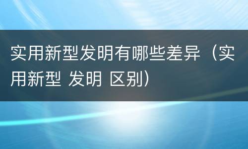 实用新型发明有哪些差异（实用新型 发明 区别）