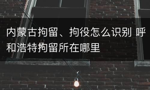 内蒙古拘留、拘役怎么识别 呼和浩特拘留所在哪里