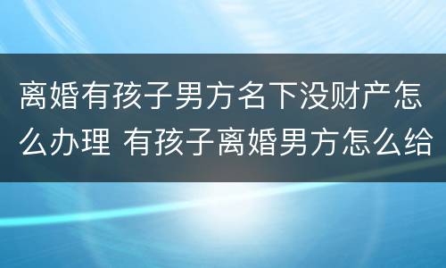 离婚有孩子男方名下没财产怎么办理 有孩子离婚男方怎么给抚养费