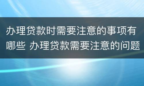 办理贷款时需要注意的事项有哪些 办理贷款需要注意的问题